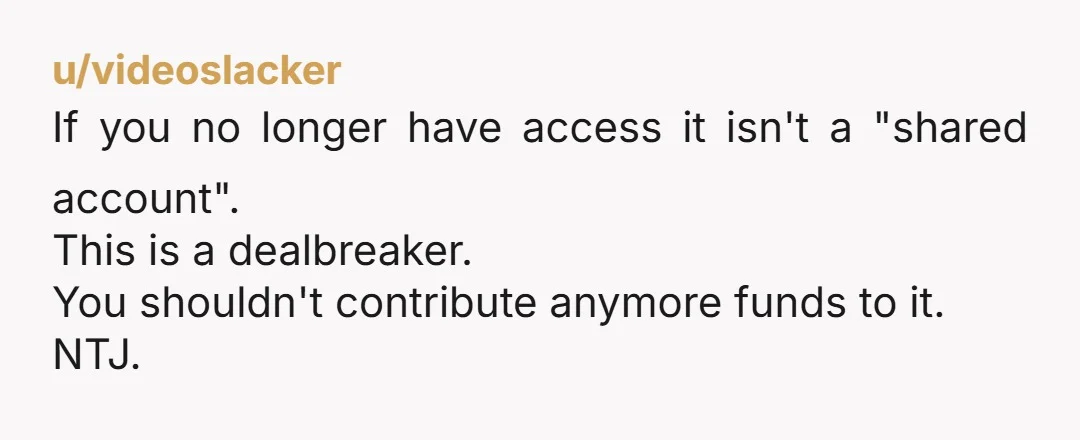u/videoslacker
If you no longer have access it isn't a "shared account".
This is a dealbreaker.
You shouldn't contribute anymore funds to it.
NTJ.