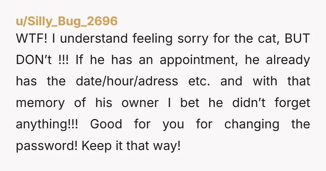 u/Silly_Bug_2696 WTF! I understand feeling sorry for the cat, BUT DON’t !!! If he has an appointment, he already has the date/hour/adress etc. and with that memory of his owner...