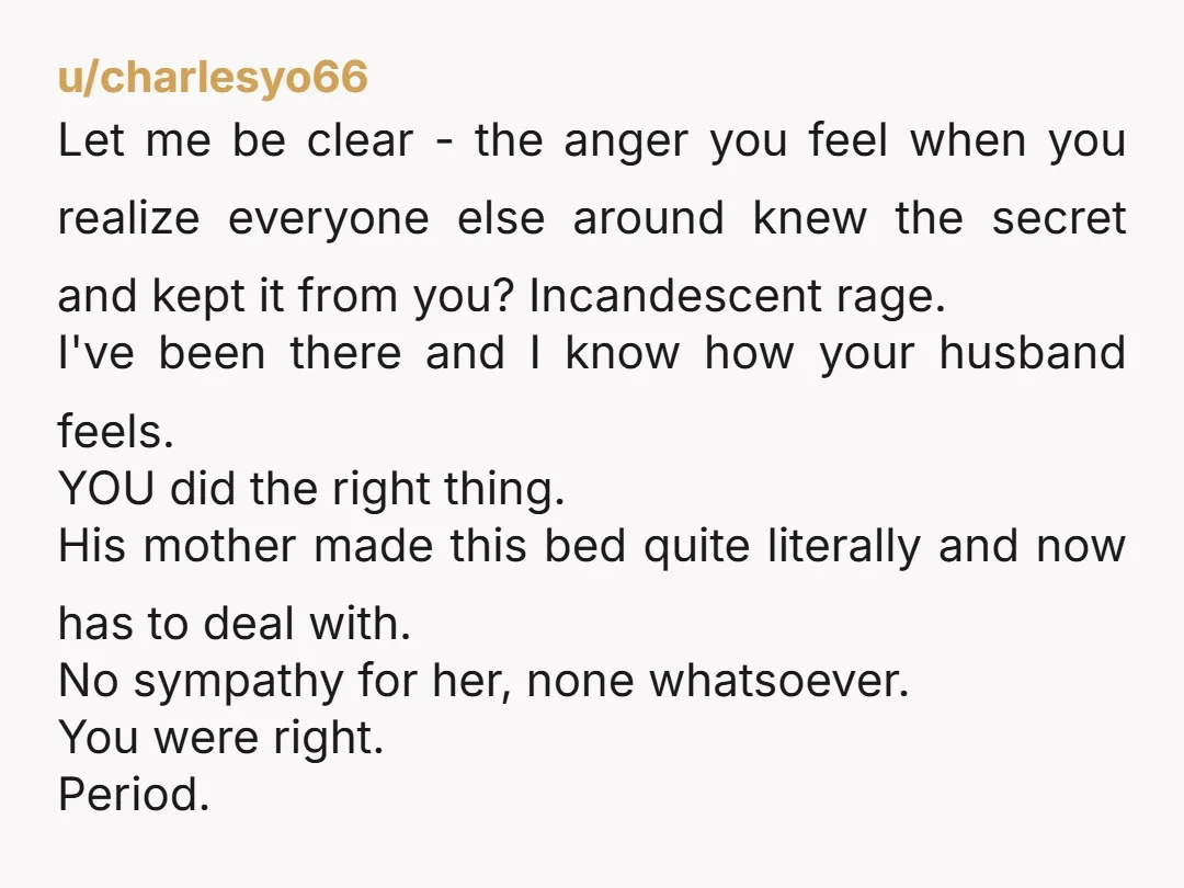 u/charlesyo66 Let me be clear - the anger you feel when you realize everyone else around knew the secret and kept it from you? Incandescent rage. I've been there and...
