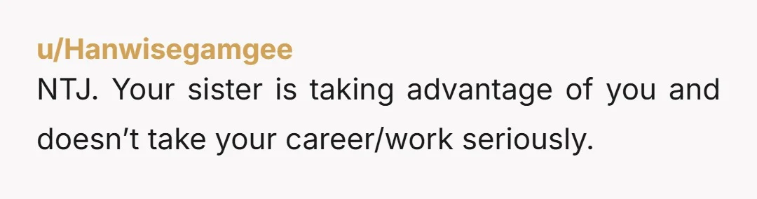 u/Hanwisegamgee NTJ. Your sister is taking advantage of you and doesn’t take your career/work seriously.