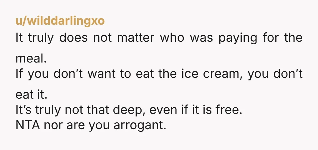 u/wilddarlingxo It truly does not matter who was paying for the meal. If you don’t want to eat the ice cream, you don’t eat it. It’s truly not that deep,...