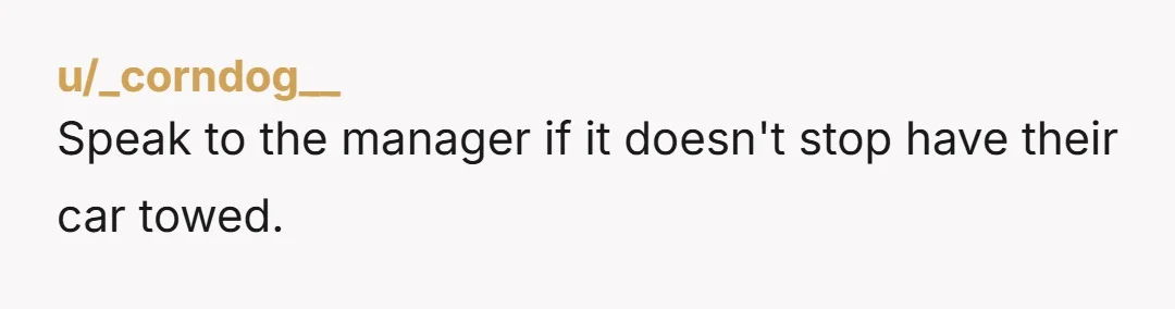 u/_corndog__
Speak to the manager if it doesn't stop have their car towed.