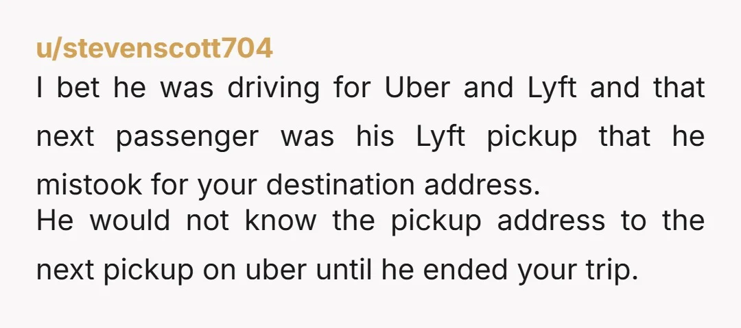 u/stevenscott704 I bet he was driving for Uber and Lyft and that next passenger was his Lyft pickup that he mistook for your destination address. He would not know the...