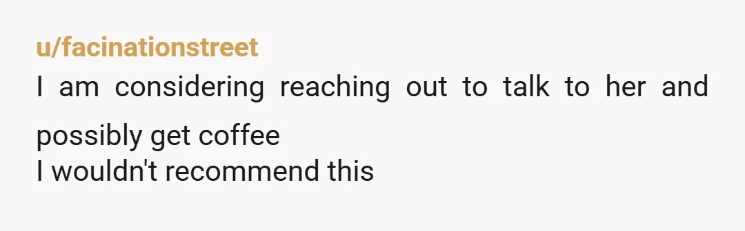 u/facinationstreet
I am considering reaching out to talk to her and possibly get coffee
I wouldn't recommend this