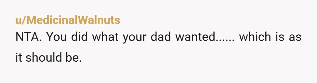 u/MedicinalWalnuts NTA. You did what your dad wanted...... which is as it should be.
