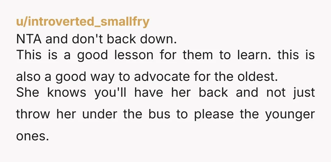 u/introverted_smallfry NTA and don't back down. This is a good lesson for them to learn. this is also a good way to advocate for the oldest. She knows you'll have...