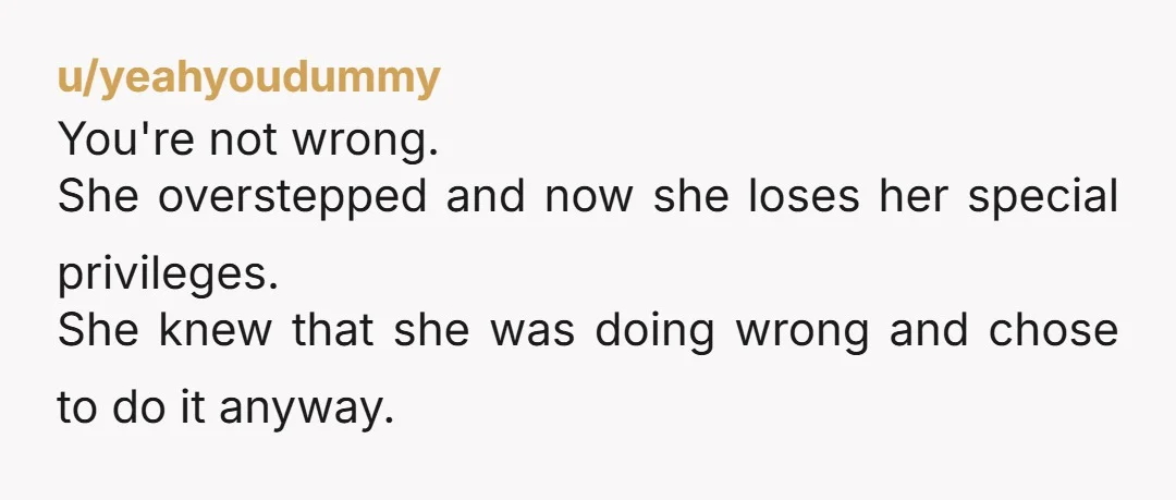 u/yeahyoudummy You're not wrong. She overstepped and now she loses her special privileges. She knew that she was doing wrong and chose to do it anyway.