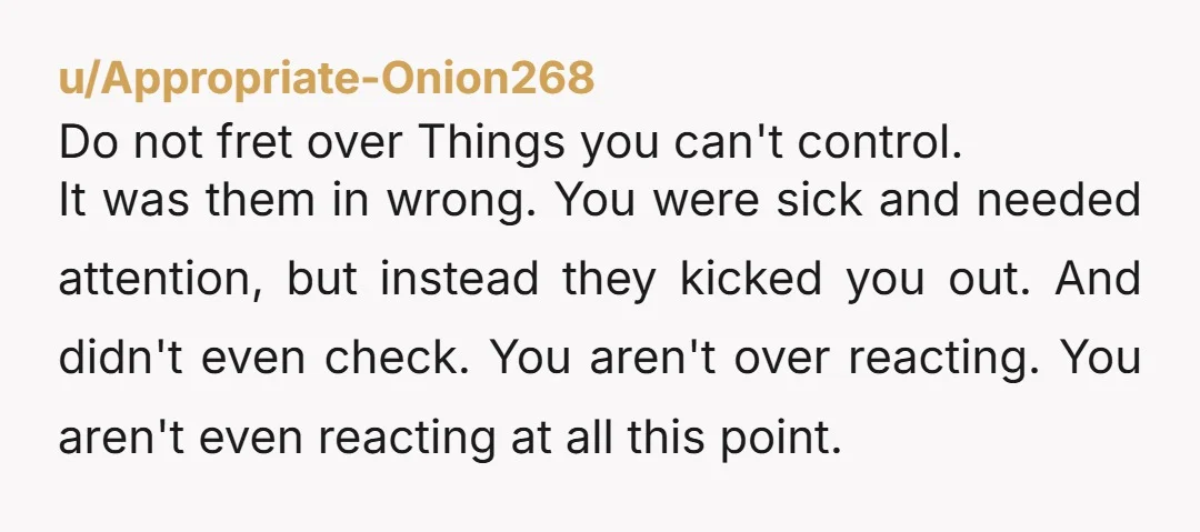 u/Appropriate-Onion268 Do not fret over Things you can't control. It was them in wrong. You were sick and needed attention, but instead they kicked you out. And didn't even check....