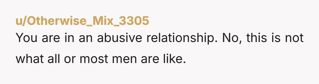 u/Otherwise_Mix_3305 You are in an abusive relationship. No, this is not what all or most men are like.