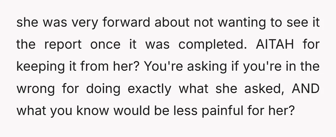 she was very forward about not wanting to see it the report once it was completed. AITAH for keeping it from her? You're asking if you're in the wrong for...