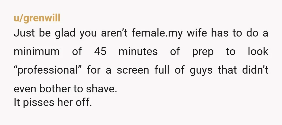 u/Odesio I don't really see the problem here. When I work remotely, I normally wear a t-shirt, shorts/sweats (weather dependent), and I'm in my bare feet. When I have an...