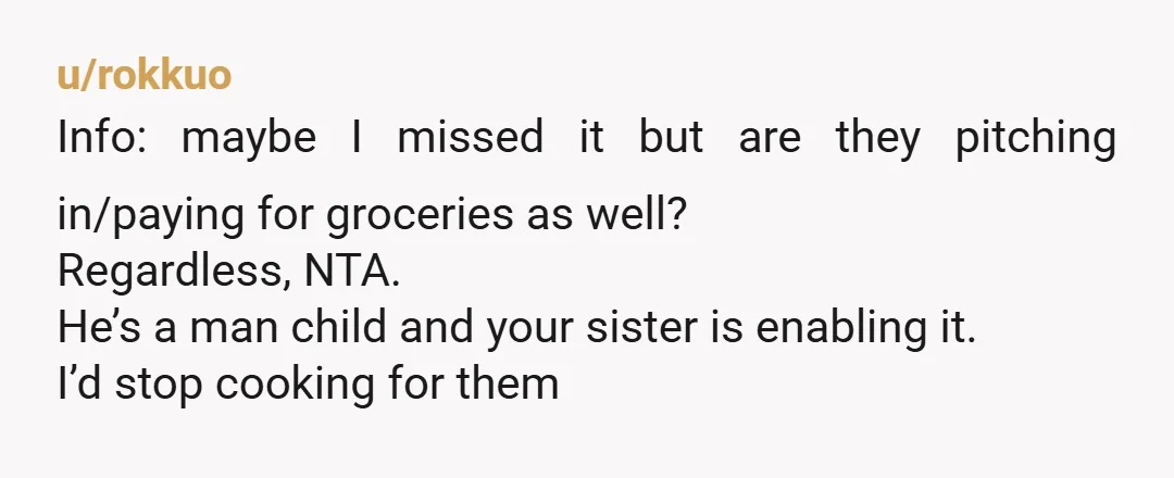 u/rokkuo Info: maybe I missed it but are they pitching in/paying for groceries as well? Regardless, NTA. He’s a man child and your sister is enabling it. I’d stop cooking...