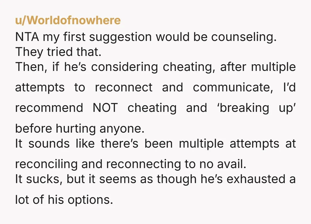 u/Worldofnowhere NTA my first suggestion would be counseling. They tried that. Then, if he’s considering cheating, after multiple attempts to reconnect and communicate, I’d recommend NOT cheating and ‘breaking up’...