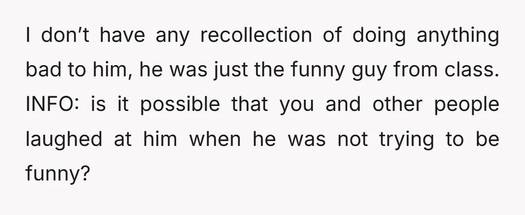 I don’t have any recollection of doing anything bad to him, he was just the funny guy from class. INFO: is it possible that you and other people laughed at...