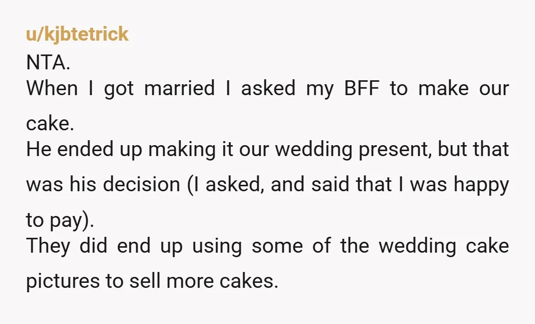 u/kjbtetrick NTA. When I got married I asked my BFF to make our cake. He ended up making it our wedding present, but that was his decision (I asked, and...