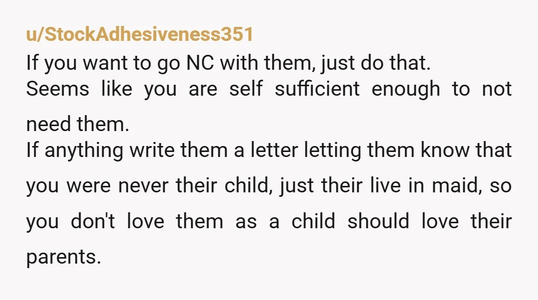 u/Beth21286 Cut them off completely. Their demands will never stop coming if you don't. They were never your parents, they were your landlords. You paid for your upbringing in free...