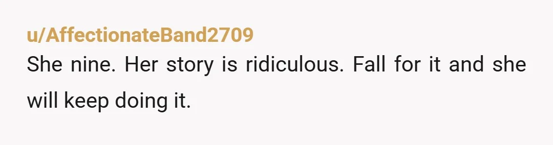u/angelacandystore She didn't tell you because her mom has taught her to hide her feeling and lie. I would not babysit any more, tell her you can get together outside...