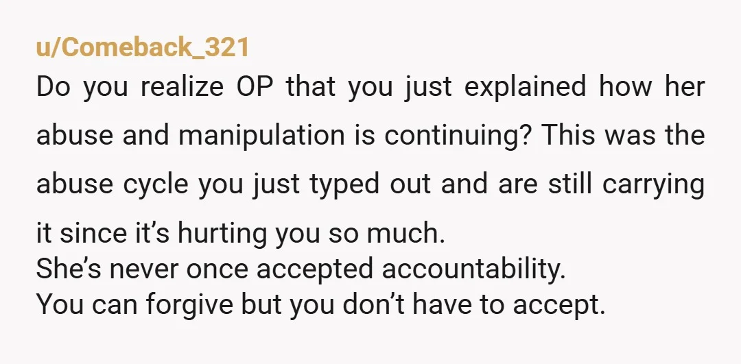 u/Comeback_321 Do you realize OP that you just explained how her abuse and manipulation is continuing? This was the abuse cycle you just typed out and are still carrying it...