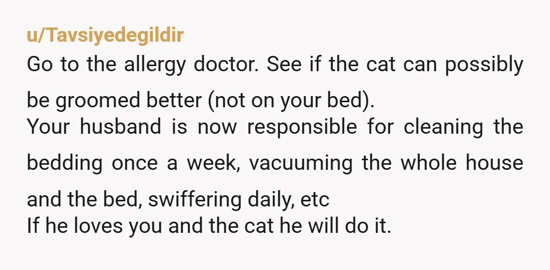u/Tavsiyedegildir Go to the allergy doctor. See if the cat can possibly be groomed better (not on your bed). Your husband is now responsible for cleaning the bedding once a...