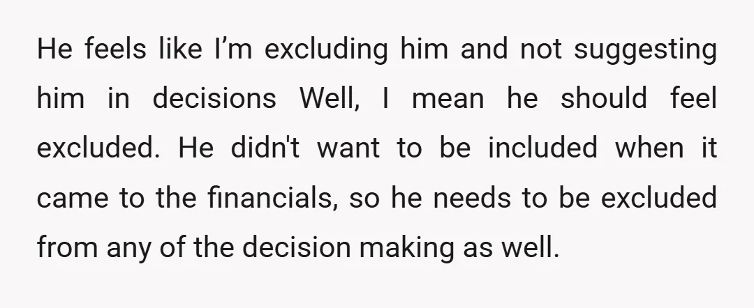 u/CampSpiritual3808 Will he pay rent when he lives with you? Without contributing he has a lot of unnecessary opinions and audacity. He is basically a freeloader in this scenario. He...