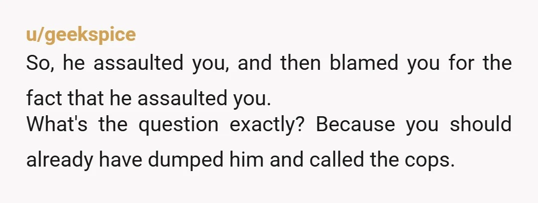 u/SquirrelsNRaccoons
Your (ex?)boyfriend has some seriously pent-up rage and hatred for you.
Get out now or he will be hurting you a lot more regularly now.