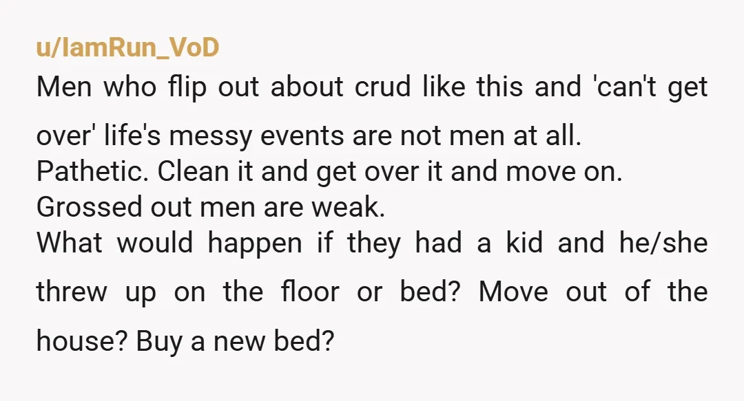 u/IamRun_VoD Men who flip out about crud like this and 'can't get over' life's messy events are not men at all. Pathetic. Clean it and get over it and move...