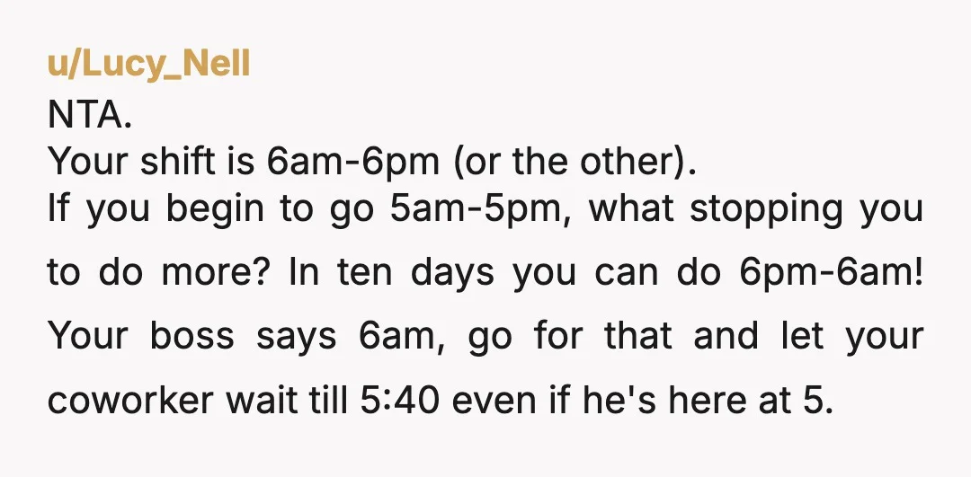 u/Lucy_Nell NTA. Your shift is 6am-6pm (or the other). If you begin to go 5am-5pm, what stopping you to do more? In ten days you can do 6pm-6am! Your boss...