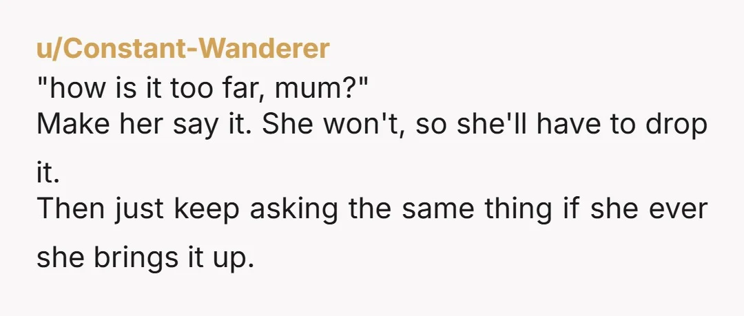 u/Constant-Wanderer "how is it too far, mum?" Make her say it. She won't, so she'll have to drop it. Then just keep asking the same thing if she ever she...