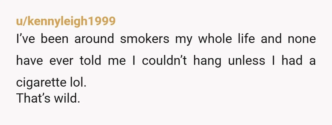 u/kennyleigh1999
I’ve been around smokers my whole life and none have ever told me I couldn’t hang unless I had a cigarette lol.
That’s wild.