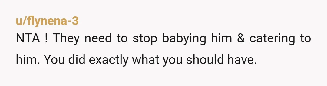 u/flynena-3
NTA ! They need to stop babying him & catering to him. You did exactly what you should have.