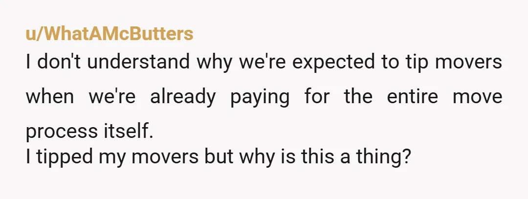 u/Historical_Cook3366 The mover was an a-#@/e. You just don't ask for tips or take them for granted. You should have the choice to make it when and how you decide...