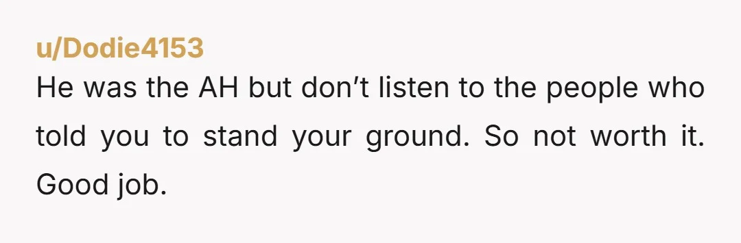 u/Dodie4153 He was the AH but don’t listen to the people who told you to stand your ground. So not worth it. Good job.