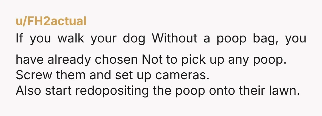 u/ImmediateEscape31 Dude, being polite would have worked. “I’ve noticed a lot of droppings since I moved in. Please don’t allow your dog to do his business on my property anymore....