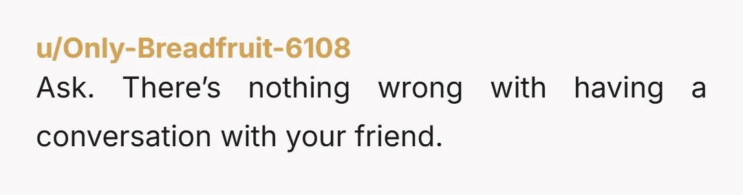 u/Only-Breadfruit-6108 Ask. There’s nothing wrong with having a conversation with your friend.