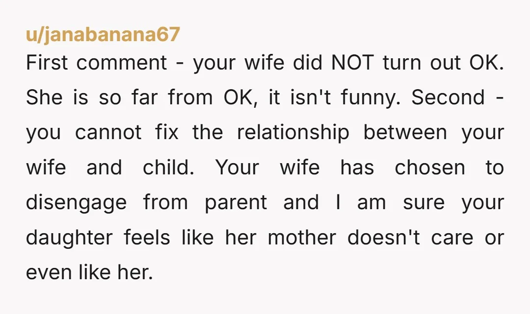 u/janabanana67 First comment - your wife did NOT turn out OK. She is so far from OK, it isn't funny. Second - you cannot fix the relationship between your wife...