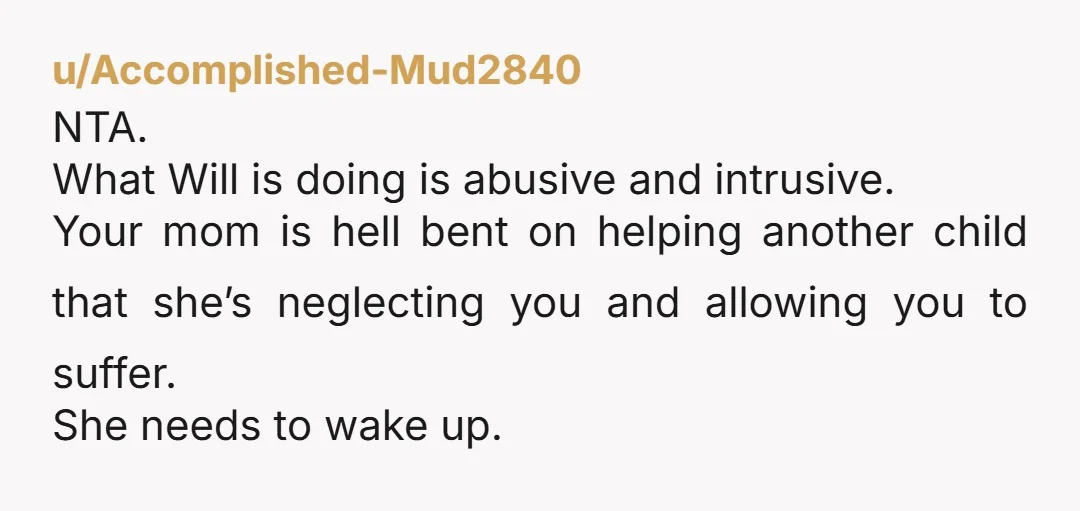 u/unionmom4 NTA. Will has made you feel unwelcome (and worse) in your home and he’s doing it with your mother’s blessing. Too bad if he feels unwelcome, I’m sure this...