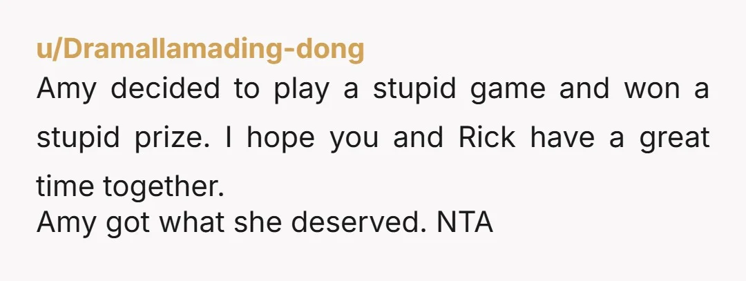 u/Dramallamading-dong Amy decided to play a stupid game and won a stupid prize. I hope you and Rick have a great time together. Amy got what she deserved. NTA