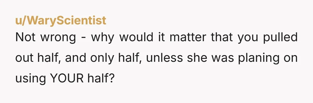 u/rocketmn69_ Tell her, " I'm not the one that is ending our marriage. For whatever reason you have given up on us. I only moved my half of the money...