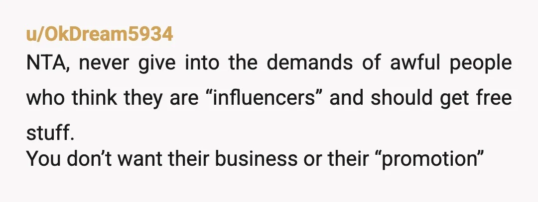 u/OkDream5934
NTA, never give into the demands of awful people who think they are “influencers” and should get free stuff.
You don’t want their business or their “promotion”