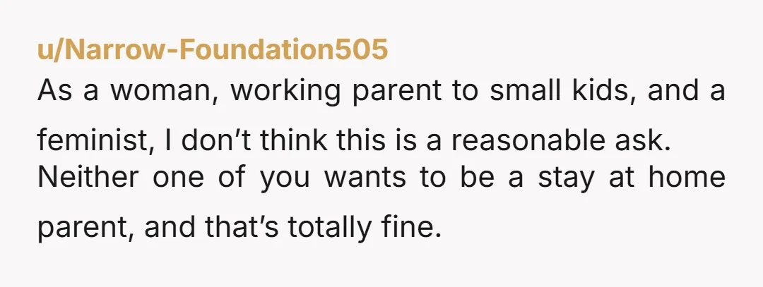 u/Narrow-Foundation505 As a woman, working parent to small kids, and a feminist, I don’t think this is a reasonable ask. Neither one of you wants to be a stay at...