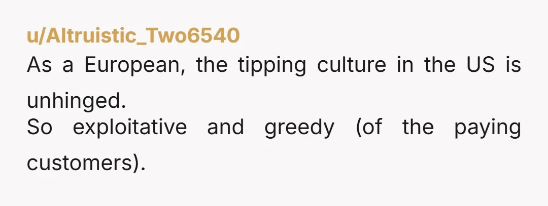 u/Altruistic_Two6540 As a European, the tipping culture in the US is unhinged. So exploitative and greedy (of the paying customers).