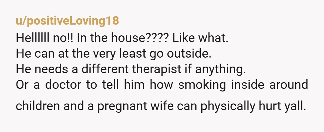 u/Moemoe5 You cannot stop a smoker from smoking. Threats will not make him stop. Now. He should never be smoking in the house or around the children. If his health...