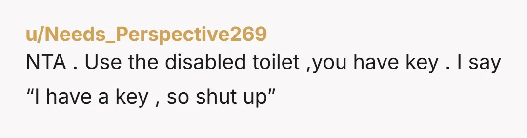 u/koolA-9486 NTA, you have an invisible disability. You don't use disabled toilets on a whim; it's necessary for your hygiene. People who think disability is just about a wheelchair don't...