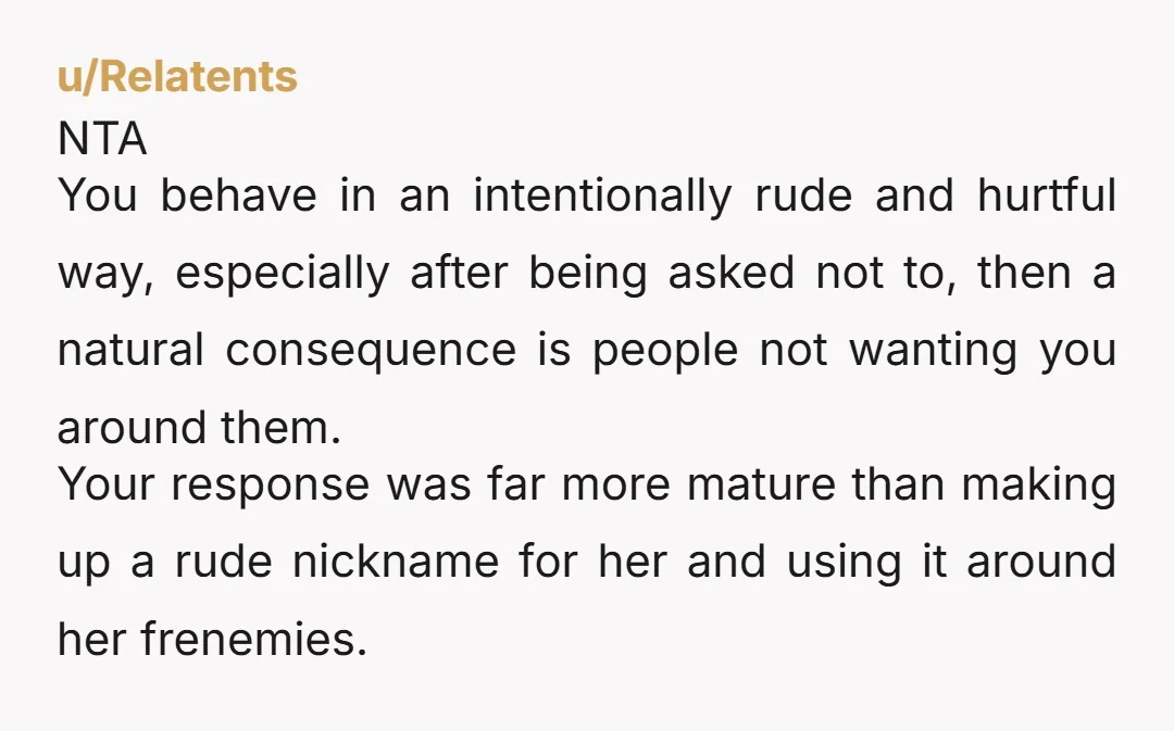 u/Relatents NTA You behave in an intentionally rude and hurtful way, especially after being asked not to, then a natural consequence is people not wanting you around them. Your response...