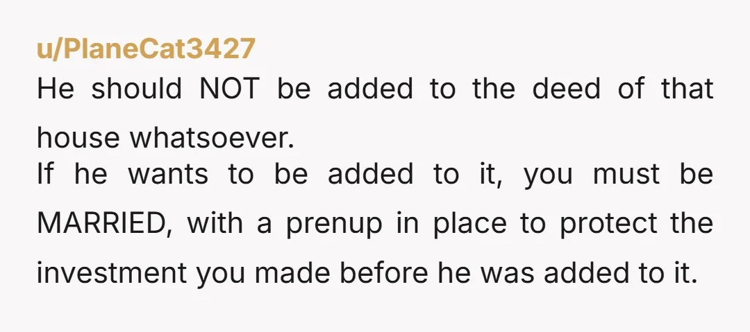 u/bubblesnblep My husband isnt even on the deed. He signed a rental agreement when he moved in with me while we were dating. We have a prenuptial agreement and anything...