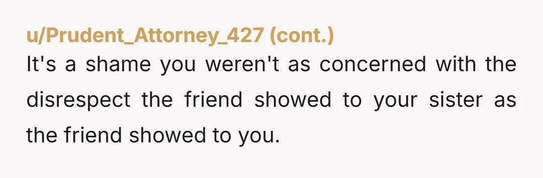 u/Individual_Cloud7656
So your mother and sister are fine with banning disrespectful people from the house and you're still asking AITA? How much approval do you need?