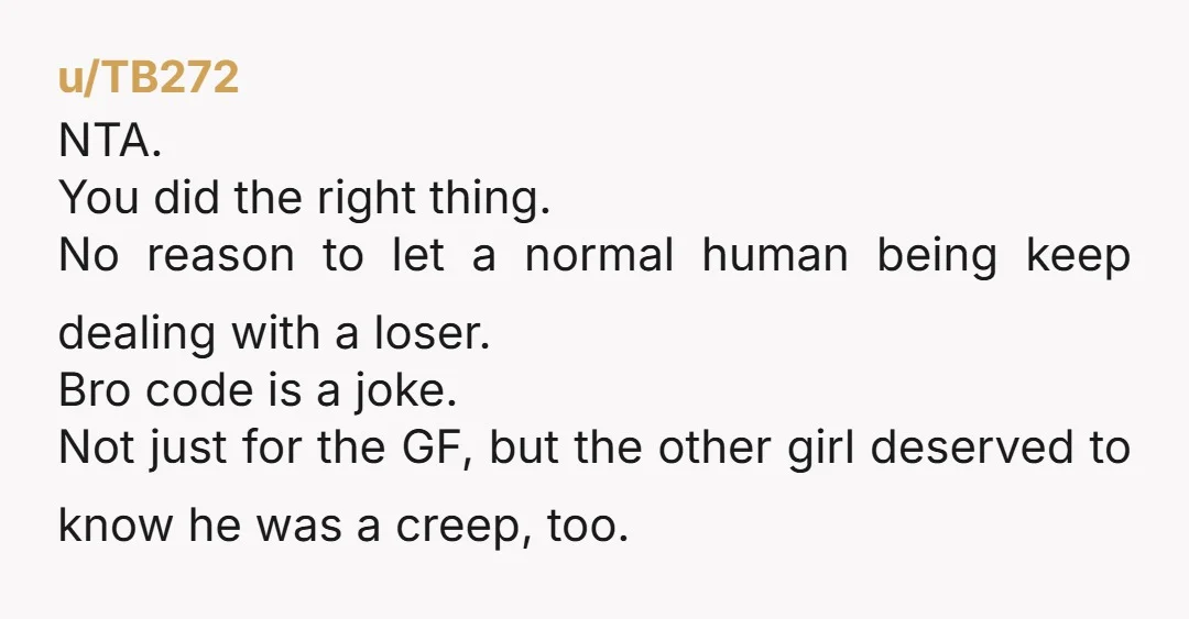 u/TB272 NTA. You did the right thing. No reason to let a normal human being keep dealing with a loser. Bro code is a joke. Not just for the GF,...