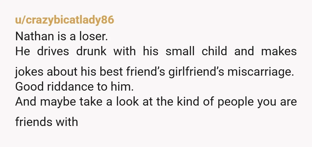 u/crazybicatlady86 Nathan is a loser. He drives drunk with his small child and makes jokes about his best friend’s girlfriend’s miscarriage. Good riddance to him. And maybe take a look...