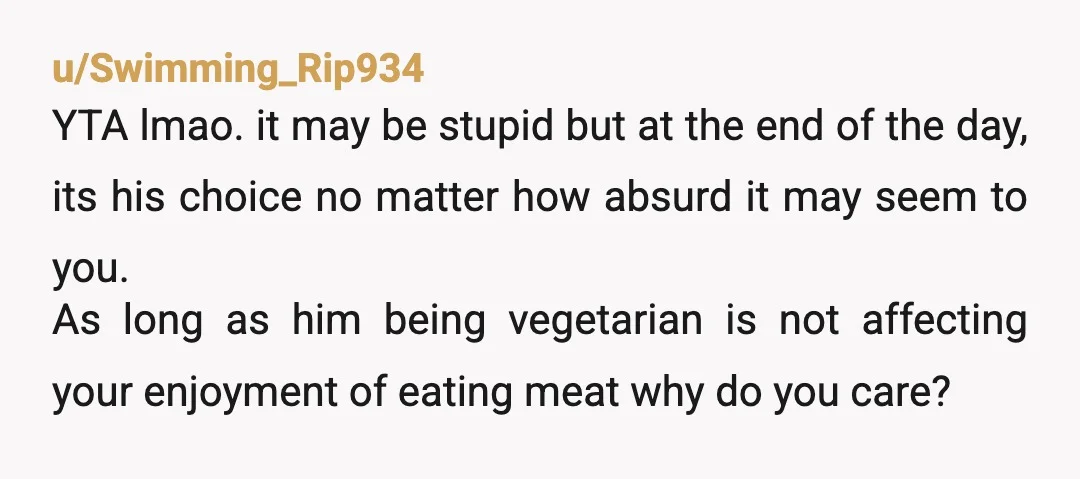 u/stayingalive47442 Yeah yta. Let him live the way he wants. Just the way you'd hate it if he forces you to be vegetarian, he hates you telling him to eat...