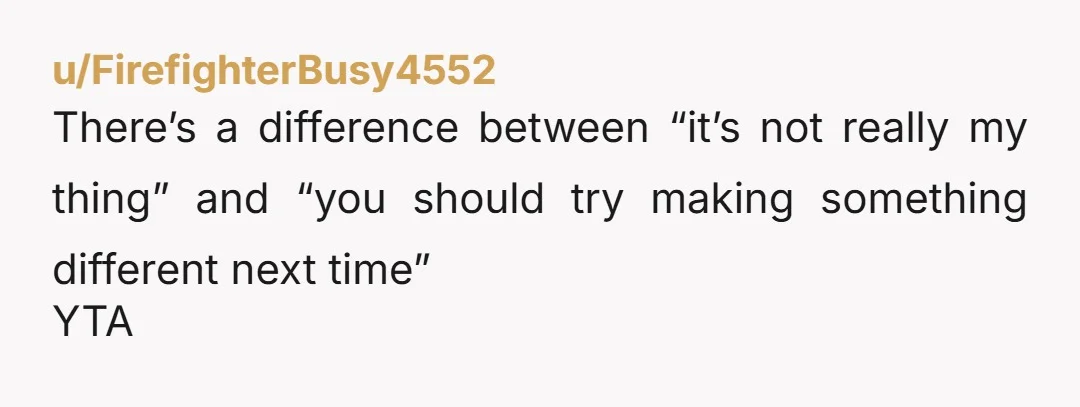 u/100000cuckooclocks YTA. She was looking for actionable feedback, like “it’s a bit too sweet” or “it could use some more spice”, not “I don’t like it at all and you...